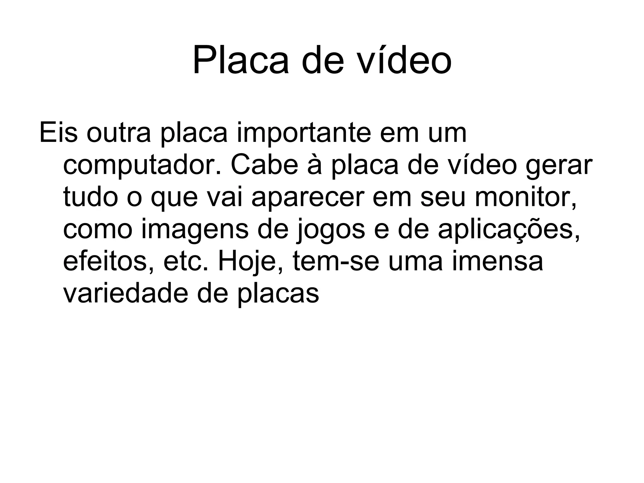 Placa de vídeo Eis outra placa importante em um computador. Cabe à placa de vídeo gerar tudo o que vai aparecer em seu monitor, como imagens de jogos e de aplicações, efeitos, etc. Hoje, tem-se uma imensa variedade de placas 