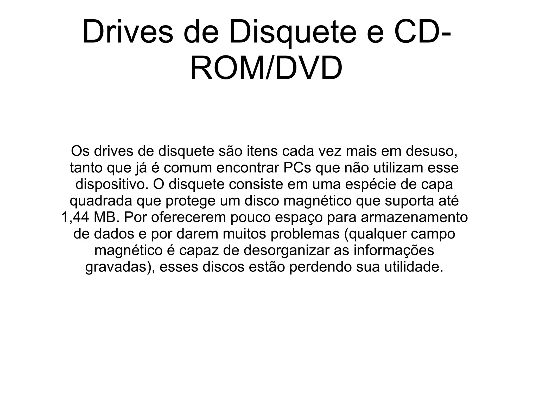 Drives de Disquete e CD-ROM/DVD Os drives de disquete são itens cada vez mais em desuso, tanto que já é comum encontrar PCs que não utilizam esse dispositivo. O disquete consiste em uma espécie de capa quadrada que protege um disco magnético que suporta até 1,44 MB. Por oferecerem pouco espaço para armazenamento de dados e por darem muitos problemas (qualquer campo magnético é capaz de desorganizar as informações gravadas), esses discos estão perdendo sua utilidade. 