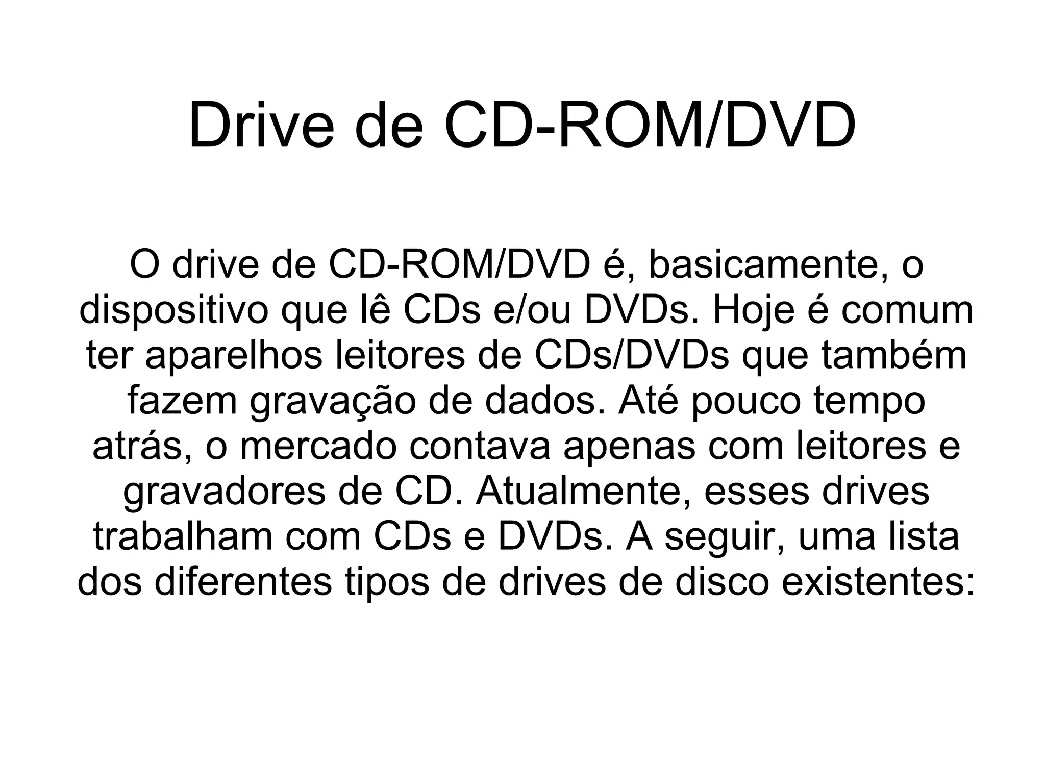 Drive de CD-ROM/DVD O drive de CD-ROM/DVD é, basicamente, o dispositivo que lê CDs e/ou DVDs. Hoje é comum ter aparelhos leitores de CDs/DVDs que também fazem gravação de dados. Até pouco tempo atrás, o mercado contava apenas com leitores e gravadores de CD. Atualmente, esses drives trabalham com CDs e DVDs. A seguir, uma lista dos diferentes tipos de drives de disco existentes: 