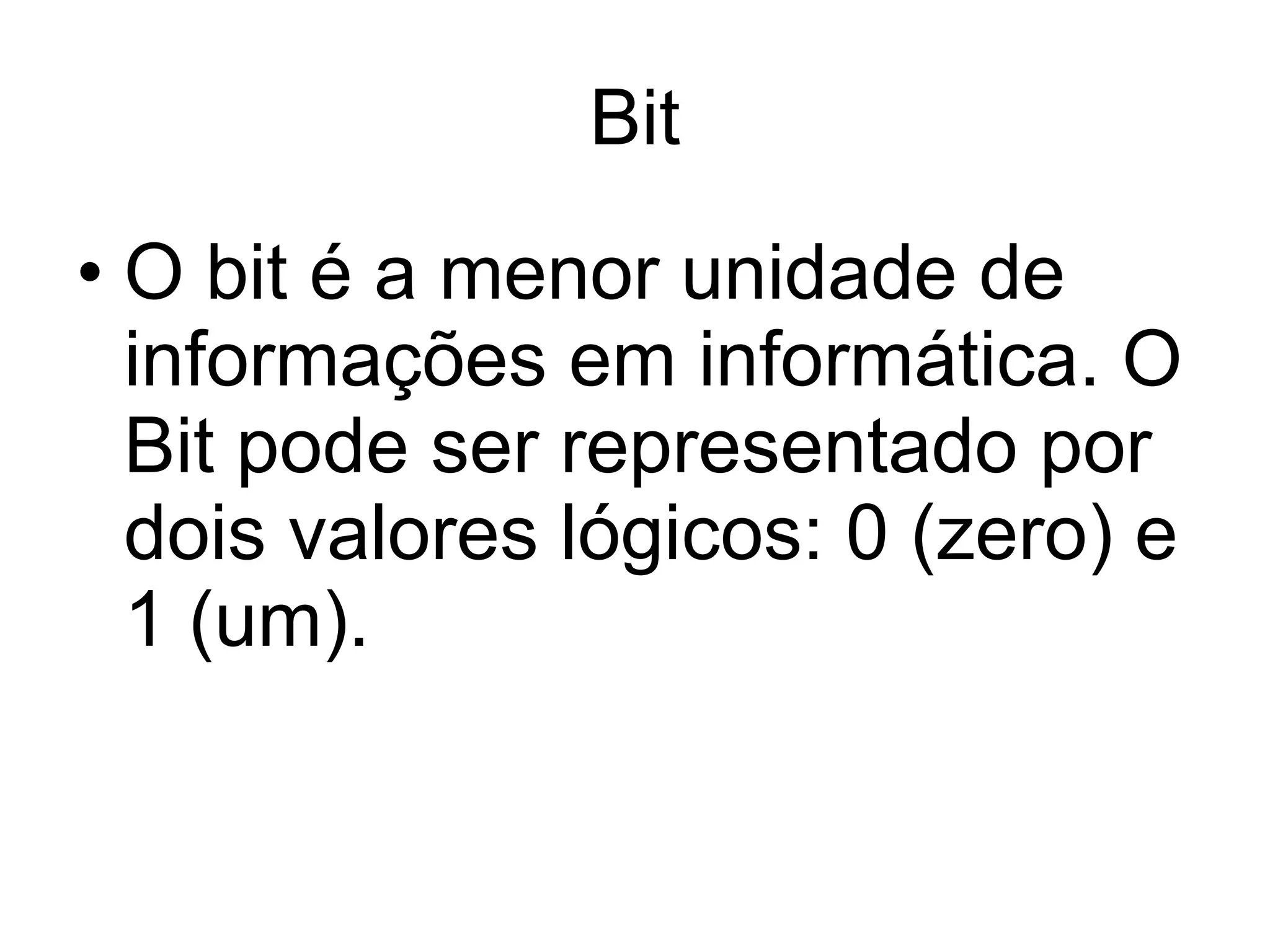 Bit O bit é a menor unidade de informações em informática. O Bit pode ser representado por dois valores lógicos: 0 (zero) e 1 (um). 