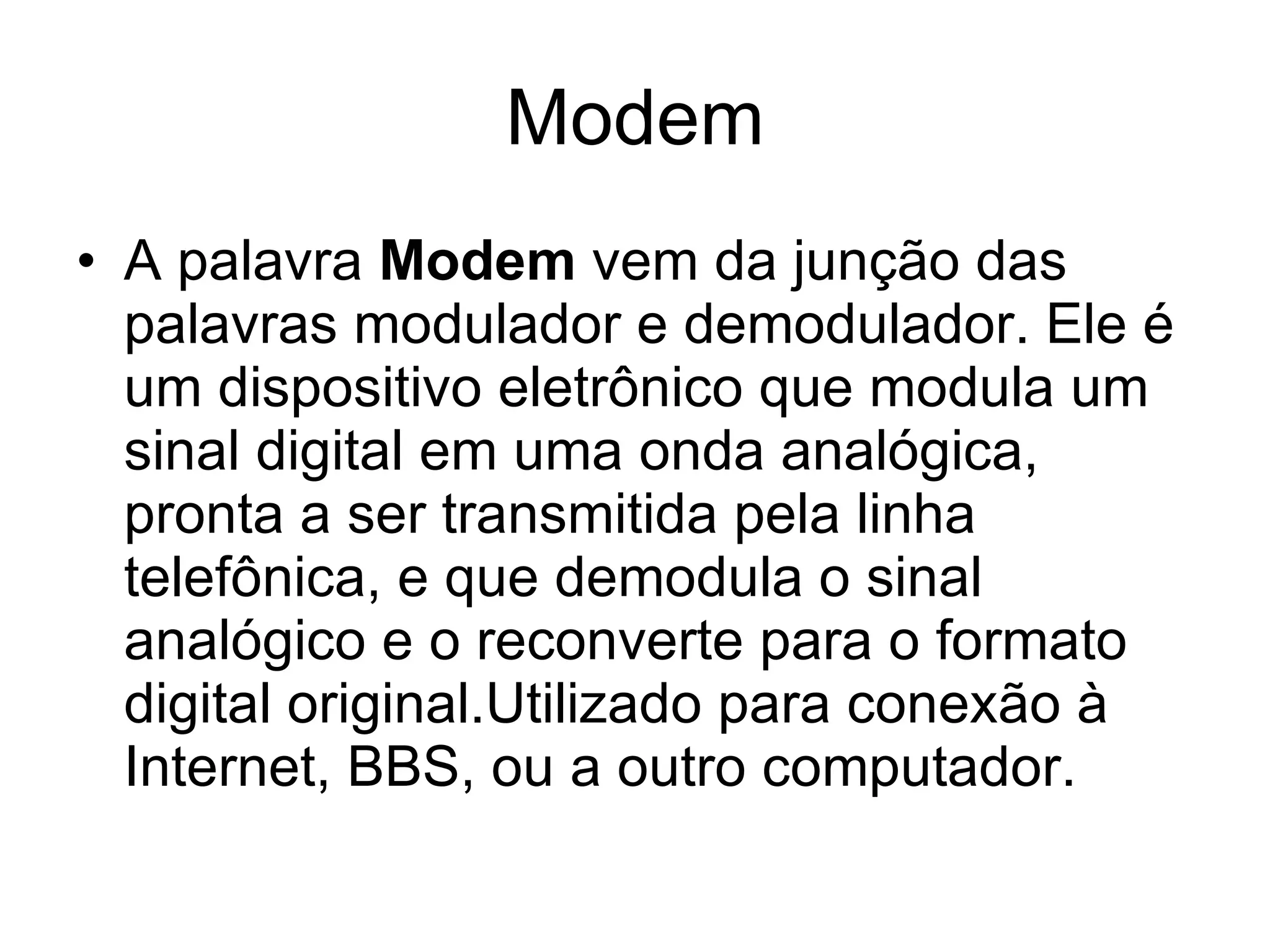 Modem A palavra  Modem  vem da junção das palavras modulador e demodulador. Ele é um dispositivo eletrônico que modula um sinal digital em uma onda analógica, pronta a ser transmitida pela linha telefônica, e que demodula o sinal analógico e o reconverte para o formato digital original.Utilizado para conexão à Internet, BBS, ou a outro computador.  