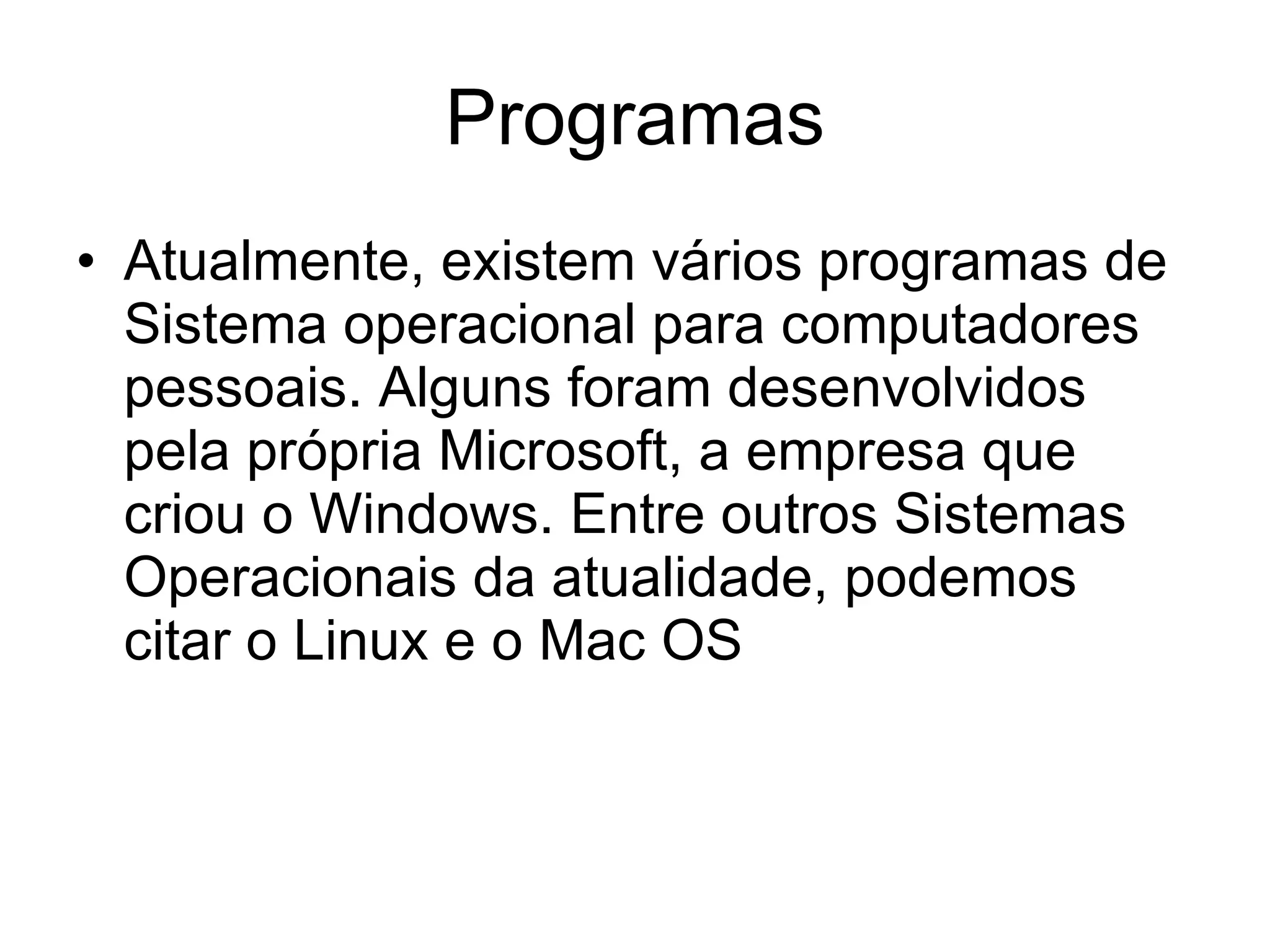Programas Atualmente, existem vários programas de Sistema operacional para computadores pessoais. Alguns foram desenvolvidos pela própria Microsoft, a empresa que criou o Windows. Entre outros Sistemas Operacionais da atualidade, podemos citar o Linux e o Mac OS 