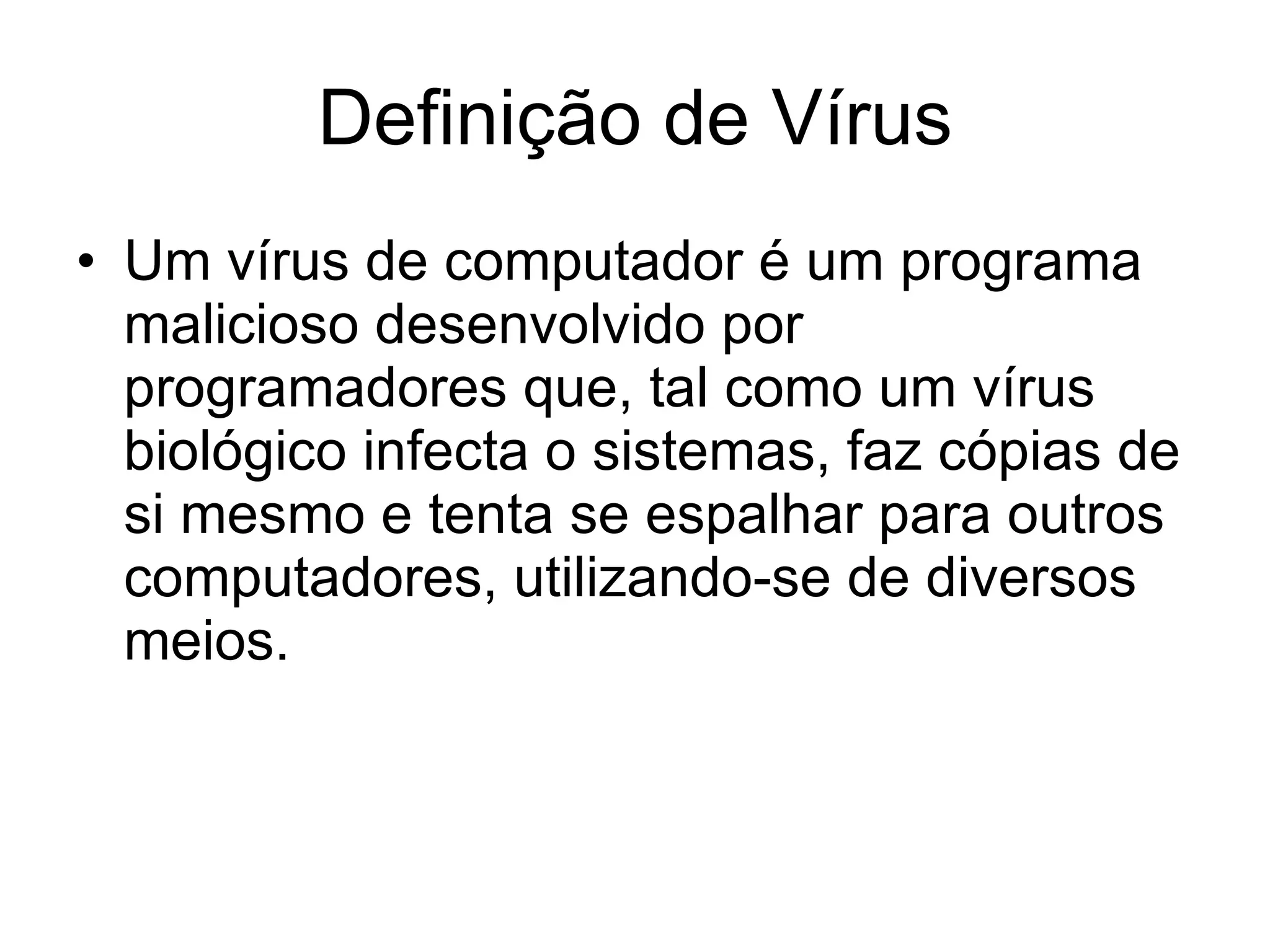 Definição de Vírus Um vírus de computador é um programa malicioso desenvolvido por programadores que, tal como um vírus biológico infecta o sistemas, faz cópias de si mesmo e tenta se espalhar para outros computadores, utilizando-se de diversos meios. 