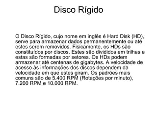 Disco Rígido O Disco Rígido, cujo nome em inglês é Hard Disk (HD), serve para armazenar dados permanentemente ou até estes serem removidos. Fisicamente, os HDs são constituídos por discos. Estes são divididos em trilhas e estas são formadas por setores. Os HDs podem armazenar até centenas de gigabytes. A velocidade de acesso às informações dos discos dependem da velocidade em que estes giram. Os padrões mais comuns são de 5.400 RPM (Rotações por minuto), 7.200 RPM e 10.000 RPM. 
