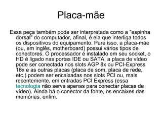 Placa-mãe Essa peça também pode ser interpretada como a "espinha dorsal" do computador, afinal, é ela que interliga todos os dispositivos do equipamento. Para isso, a placa-mãe (ou, em inglês, motherboard) possui vários tipos de conectores. O processador é instalado em seu socket, o HD é ligado nas portas IDE ou SATA, a placa de vídeo pode ser conectada nos slots AGP 8x ou PCI-Express 16x e as outras placas (placa de som, placa de rede, etc.) podem ser encaixadas nos slots PCI ou, mais recentemente, em entradas PCI Express (essa  tecnologia  não serve apenas para conectar placas de vídeo). Ainda há o conector da fonte, os encaixes das memórias, enfim. 