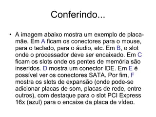 Conferindo... A imagem abaixo mostra um exemplo de placa-mãe. Em  A  ficam os conectores para o mouse, para o teclado, para o áudio, etc. Em  B , o slot onde o processador deve ser encaixado. Em  C  ficam os slots onde os pentes de memória são inseridos.  D  mostra um conector IDE. Em  E  é possível ver os conectores SATA. Por fim,  F  mostra os slots de expansão (onde pode-se adicionar placas de som, placas de rede, entre outros), com destaque para o slot PCI Express 16x (azul) para o encaixe da placa de vídeo. 