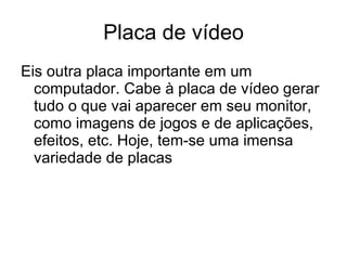 Placa de vídeo Eis outra placa importante em um computador. Cabe à placa de vídeo gerar tudo o que vai aparecer em seu monitor, como imagens de jogos e de aplicações, efeitos, etc. Hoje, tem-se uma imensa variedade de placas 