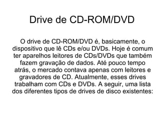 Drive de CD-ROM/DVD O drive de CD-ROM/DVD é, basicamente, o dispositivo que lê CDs e/ou DVDs. Hoje é comum ter aparelhos leitores de CDs/DVDs que também fazem gravação de dados. Até pouco tempo atrás, o mercado contava apenas com leitores e gravadores de CD. Atualmente, esses drives trabalham com CDs e DVDs. A seguir, uma lista dos diferentes tipos de drives de disco existentes: 