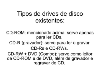 Tipos de drives de disco existentes: CD-ROM: mencionado acima, serve apenas para ler CDs.  CD-R (gravador): serve para ler e gravar  CD-Rs e CD-RWs.  CD-RW + DVD (Combo): serve como leitor de CD-ROM e de DVD, além de gravador e regravar de CD.  