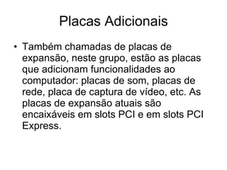 Placas Adicionais Também chamadas de placas de expansão, neste grupo, estão as placas que adicionam funcionalidades ao computador: placas de som, placas de rede, placa de captura de vídeo, etc. As placas de expansão atuais são encaixáveis em slots PCI e em slots PCI Express. 