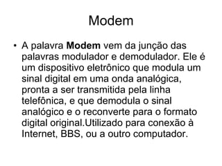 Modem A palavra  Modem  vem da junção das palavras modulador e demodulador. Ele é um dispositivo eletrônico que modula um sinal digital em uma onda analógica, pronta a ser transmitida pela linha telefônica, e que demodula o sinal analógico e o reconverte para o formato digital original.Utilizado para conexão à Internet, BBS, ou a outro computador.  