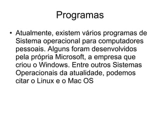 Programas Atualmente, existem vários programas de Sistema operacional para computadores pessoais. Alguns foram desenvolvidos pela própria Microsoft, a empresa que criou o Windows. Entre outros Sistemas Operacionais da atualidade, podemos citar o Linux e o Mac OS 