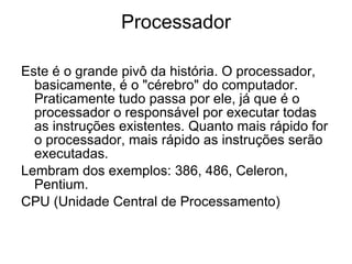 Processador Este é o grande pivô da história. O processador, basicamente, é o "cérebro" do computador. Praticamente tudo passa por ele, já que é o processador o responsável por executar todas as instruções existentes. Quanto mais rápido for o processador, mais rápido as instruções serão executadas. Lembram dos exemplos: 386, 486, Celeron, Pentium. CPU (Unidade Central de Processamento)  