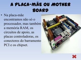A Placa-mãe ou Mother
              Board
• Na placa-mãe
  encontramos não só o
  processador, mas também
  a memória RAM, os
  circuitos de apoio, as
  placas controladoras, os
  conectores do barramento
  PCI e os chipset.
 