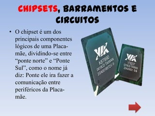 Chipsets, Barramentos e
           Circuitos
• O chipset é um dos
  principais componentes
  lógicos de uma Placa-
  mãe, dividindo-se entre
  “ponte norte” e “Ponte
  Sul”, como o nome já
  diz: Ponte ele ira fazer a
  comunicação entre
  periféricos da Placa-
  mãe.
 