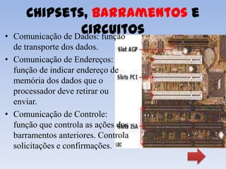 Chipsets, Barramentos e
•
                    Circuitos
    Comunicação de Dados: função
  de transporte dos dados.
• Comunicação de Endereços:
  função de indicar endereço de
  memória dos dados que o
  processador deve retirar ou
  enviar.
• Comunicação de Controle:
  função que controla as ações dos
  barramentos anteriores. Controla
  solicitações e confirmações.
 