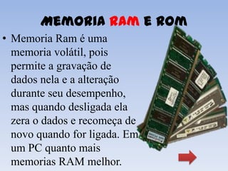 Memoria Ram e Rom
• Memoria Ram é uma
  memoria volátil, pois
  permite a gravação de
  dados nela e a alteração
  durante seu desempenho,
  mas quando desligada ela
  zera o dados e recomeça de
  novo quando for ligada. Em
  um PC quanto mais
  memorias RAM melhor.
 