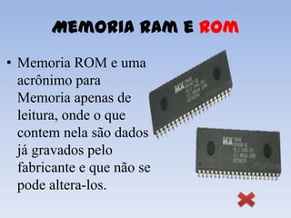 Memoria Ram e Rom
• Memoria ROM e uma
  acrônimo para
  Memoria apenas de
  leitura, onde o que
  contem nela são dados
  já gravados pelo
  fabricante e que não se
  pode altera-los.
 