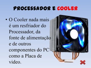 Processador e Cooler
• O Cooler nada mais
  é um resfriador do
  Processador, da
  fonte de alimentação
  e de outros
  componentes do PC
  como a Placa de
  video.
 