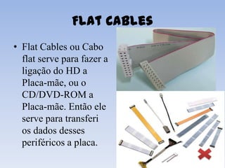Flat Cables
• Flat Cables ou Cabo
  flat serve para fazer a
  ligação do HD a
  Placa-mãe, ou o
  CD/DVD-ROM a
  Placa-mãe. Então ele
  serve para transferi
  os dados desses
  periféricos a placa.
 