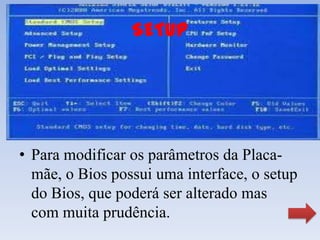 SETUP




• Para modificar os parâmetros da Placa-
  mãe, o Bios possui uma interface, o setup
  do Bios, que poderá ser alterado mas
  com muita prudência.
 