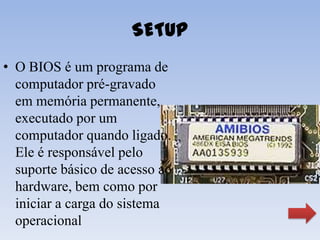 SETUP
• O BIOS é um programa de
  computador pré-gravado
  em memória permanente,
  executado por um
  computador quando ligado.
  Ele é responsável pelo
  suporte básico de acesso ao
  hardware, bem como por
  iniciar a carga do sistema
  operacional
 