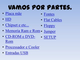 Vamos por partes.
• Placa mãe            •   Fontes
• HD                   •   Flat Cables
• Chipset e etc...     •   Floppy
• Memoria Ram e Rom •      Jumper
• CD-ROM e DVD- •          SETUP
  Rom
• Processador e Cooler
• Entradas USB
 