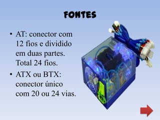 Fontes
• AT: conector com
  12 fios e dividido
  em duas partes.
  Total 24 fios.
• ATX ou BTX:
  conector único
  com 20 ou 24 vias.
 