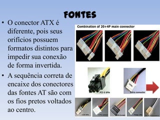 Fontes
• O conector ATX é
  diferente, pois seus
  orifícios possuem
  formatos distintos para
  impedir sua conexão
  de forma invertida.
• A sequência correta de
  encaixe dos conectores
  das fontes AT são com
  os fios pretos voltados
  ao centro.
 