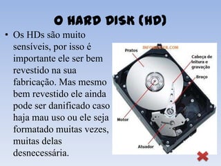 O HARD DISK (HD)
• Os HDs são muito
  sensíveis, por isso é
  importante ele ser bem
  revestido na sua
  fabricação. Mas mesmo
  bem revestido ele ainda
  pode ser danificado caso
  haja mau uso ou ele seja
  formatado muitas vezes,
  muitas delas
  desnecessária.
 