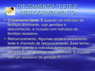 CRUZAMENTO-TESTE E
        RETROCRUZAMENTO
 Cruzamento-teste: É quando um indivíduo de
  fenótipo dominante, cujo genótipo é
  desconhecido, é cruzado com indivíduo de
  fenótipo recessivo.
 Retrocruzamento: Algumas vezes o cruzamento-
  teste é chamado de retrocruzamento. Esse termo
  é usado quando o indivíduo dominante da
  geração F2, de genótipo indeterminado, é cruzado
  com um recessivo da geração P.
 