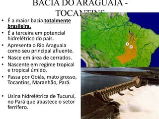 BACIA DO ARAGUAIA -
TOCANTINS
• É a maior bacia totalmente
brasileira.
• É a terceira em potencial
hidrelétrico do país.
• Apresenta o Rio Araguaia
como seu principal afluente.
• Nasce em área de cerrados.
• Nascente em regime tropical
e tropical úmido.
• Passa por Goiás, mato grosso,
Tocantins, Maranhão, Pará.
• Usina hidrelétrica de Tucuruí,
no Pará que abastece o setor
ferrífero.
 
