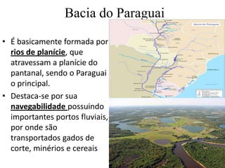 Bacia do Paraguai
• É basicamente formada por
rios de planície, que
atravessam a planície do
pantanal, sendo o Paraguai
o principal.
• Destaca-se por sua
navegabilidade possuindo
importantes portos fluviais,
por onde são
transportados gados de
corte, minérios e cereais
 