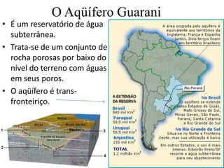 O Aqüífero Guarani
• É um reservatório de água
subterrânea.
• Trata-se de um conjunto de
rocha porosas por baixo do
nível do terreno com águas
em seus poros.
• O aqüífero é trans-
fronteiriço.
 