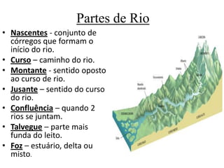 Partes de Rio
• Nascentes - conjunto de
córregos que formam o
início do rio.
• Curso – caminho do rio.
• Montante - sentido oposto
ao curso de rio.
• Jusante – sentido do curso
do rio.
• Confluência – quando 2
rios se juntam.
• Talvegue – parte mais
funda do leito.
• Foz – estuário, delta ou
misto.
 