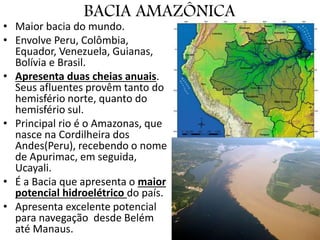 BACIA AMAZÔNICA
• Maior bacia do mundo.
• Envolve Peru, Colômbia,
Equador, Venezuela, Guianas,
Bolívia e Brasil.
• Apresenta duas cheias anuais.
Seus afluentes provêm tanto do
hemisfério norte, quanto do
hemisfério sul.
• Principal rio é o Amazonas, que
nasce na Cordilheira dos
Andes(Peru), recebendo o nome
de Apurimac, em seguida,
Ucayali.
• É a Bacia que apresenta o maior
potencial hidroelétrico do país.
• Apresenta excelente potencial
para navegação desde Belém
até Manaus.
 