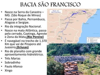 BACIA SÃO FRANCISCO
• Nasce na Serra da Canastra –
MG. (São Roque de Minas)
• Passa por Bahia, Pernambuco,
Alagoas e Sergipe.
• Rio da integração Nacional.
• Nasce na mata Atlântica, passa
pelo cerrado, Caatinga, Agreste
e Zona da Mata.(Rio Perene)
• É navegável no trecho de 1.370
Km que vai de Pirapora até
Juazeiro.(Eclusas)
• Rio de planalto com grande
aproveitamento hidrelétrico.
• Três Marias
• Sobradinho
• Paulo Afonso
• Xingo
 