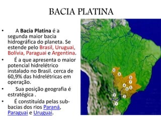 BACIA PLATINA
• A Bacia Platina é a
segunda maior bacia
hidrográfica do planeta. Se
estende pelo Brasil, Uruguai,
Bolívia, Paraguai e Argentina.
• É a que apresenta o maior
potencial hidrelétrico
instalado no Brasil. cerca de
60,9% das hidrelétricas em
operação.
• Sua posição geografia é
estratégica .
• É constituída pelas sub-
bacias dos rios Paraná,
Paraguai e Uruguai.
 