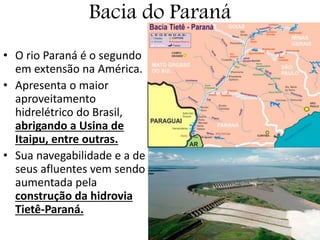Bacia do Paraná
• O rio Paraná é o segundo
em extensão na América.
• Apresenta o maior
aproveitamento
hidrelétrico do Brasil,
abrigando a Usina de
Itaipu, entre outras.
• Sua navegabilidade e a de
seus afluentes vem sendo
aumentada pela
construção da hidrovia
Tietê-Paraná.
 
