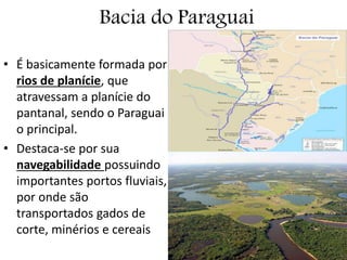 Bacia do Paraguai
• É basicamente formada por
rios de planície, que
atravessam a planície do
pantanal, sendo o Paraguai
o principal.
• Destaca-se por sua
navegabilidade possuindo
importantes portos fluviais,
por onde são
transportados gados de
corte, minérios e cereais
 