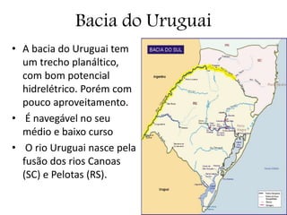 Bacia do Uruguai
• A bacia do Uruguai tem
um trecho planáltico,
com bom potencial
hidrelétrico. Porém com
pouco aproveitamento.
• É navegável no seu
médio e baixo curso
• O rio Uruguai nasce pela
fusão dos rios Canoas
(SC) e Pelotas (RS).
 
