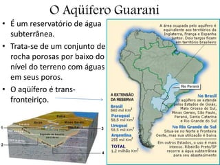 O Aqüífero Guarani
• É um reservatório de água
subterrânea.
• Trata-se de um conjunto de
rocha porosas por baixo do
nível do terreno com águas
em seus poros.
• O aqüífero é trans-
fronteiriço.
 