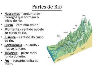 Partes de Rio
• Nascentes - conjunto de
córregos que formam o
início do rio.
• Curso – caminho do rio.
• Montante - sentido oposto
ao curso de rio.
• Jusante – sentido do curso
do rio.
• Confluência – quando 2
rios se juntam.
• Talvegue – parte mais
funda do leito.
• Foz – estuário, delta ou
misto.
 