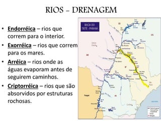 RIOS - DRENAGEM
• Endorréica – rios que
correm para o interior.
• Exorréica – rios que correm
para os mares.
• Arréica – rios onde as
águas evaporam antes de
seguirem caminhos.
• Criptorréica – rios que são
absorvidos por estruturas
rochosas.
 