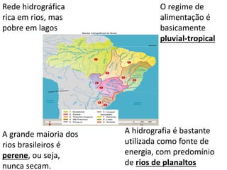 Rede hidrográfica
rica em rios, mas
pobre em lagos
O regime de
alimentação é
basicamente
pluvial-tropical
A grande maioria dos
rios brasileiros é
perene, ou seja,
nunca secam.
A hidrografia é bastante
utilizada como fonte de
energia, com predomínio
de rios de planaltos
 