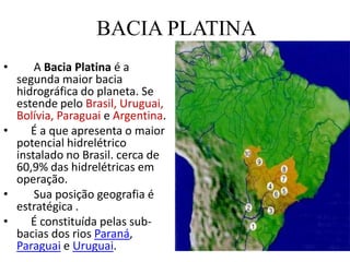 BACIA PLATINA      A Bacia Platina é a segunda maior bacia hidrográfica do planeta. Se estende pelo Brasil, Uruguai, Bolívia, Paraguai eArgentina.    É a que apresenta o maior potencial hidrelétrico instalado no Brasil. cerca de 60,9% das hidrelétricas em operação.     Sua posição geografia é estratégica .     É constituída pelas sub-bacias dos rios Paraná, Paraguai e Uruguai.