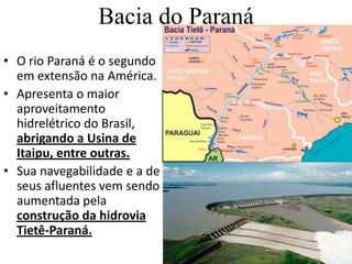 Bacia do ParanáO rio Paraná é o segundo em extensão na América. Apresenta o maior aproveitamento hidrelétrico do Brasil, abrigando a Usina de Itaipu, entre outras. Sua navegabilidade e a de seus afluentes vem sendo aumentada pela construção da hidrovia Tietê-Paraná.