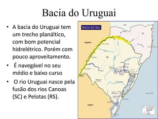 Bacia do UruguaiA bacia do Uruguai tem um trecho planáltico, com bom potencial hidrelétrico. Porém com pouco aproveitamento. É navegável no seu médio e baixo cursoO rio Uruguai nasce pela fusão dos rios Canoas (SC) e Pelotas (RS).