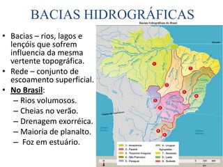 BACIAS HIDROGRÁFICASBacias – rios, lagos e lençóis que sofrem influencia da mesma vertente topográfica.Rede – conjunto de escoamento superficial.No Brasil:Rios volumosos. Cheias no verão.Drenagem exorréica.Maioria de planalto. Foz em estuário.