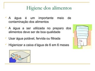  A água é um importante meio de
contaminação dos alimentos
 A água a ser utilizada no preparo dos
alimentos deve ser de boa qualidade
 Usar água potável, fervida ou filtrada
 Higienizar a caixa d’água de 6 em 6 meses
Higiene dos alimentos
 
